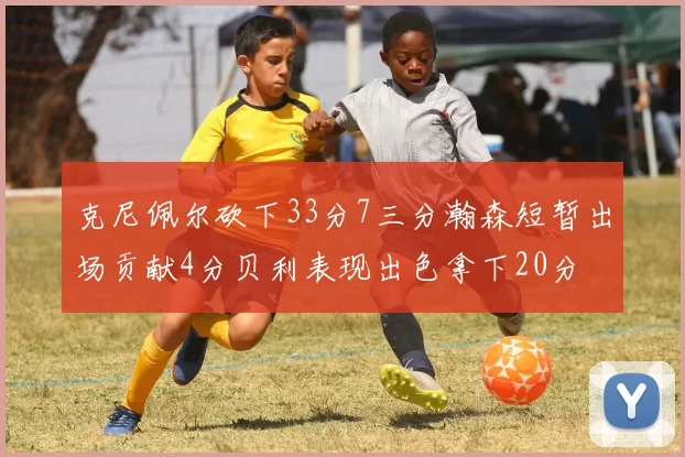 克尼佩尔砍下33分7三分瀚森短暂出场贡献4分贝利表现出色拿下20分