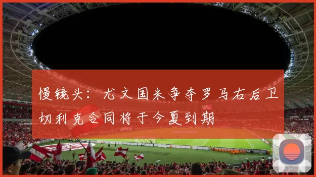 慢镜头：尤文国米争夺罗马右后卫切利克合同将于今夏到期