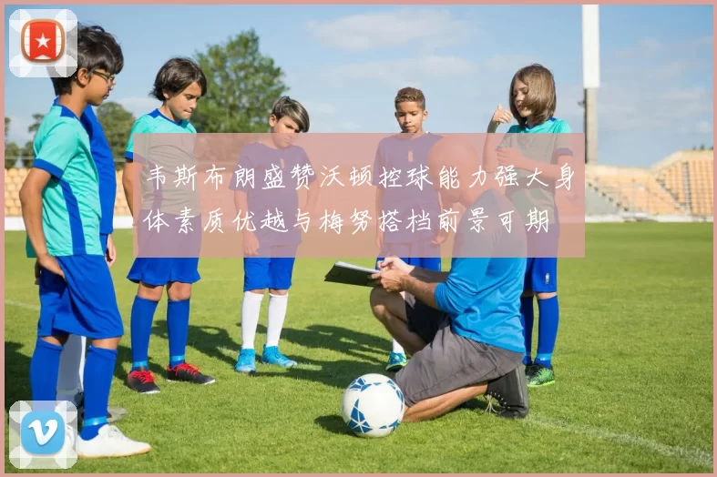 韦斯布朗盛赞沃顿控球能力强大身体素质优越与梅努搭档前景可期