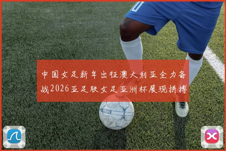 中国女足新年出征澳大利亚全力备战2026亚足联女足亚洲杯展现拼搏精神