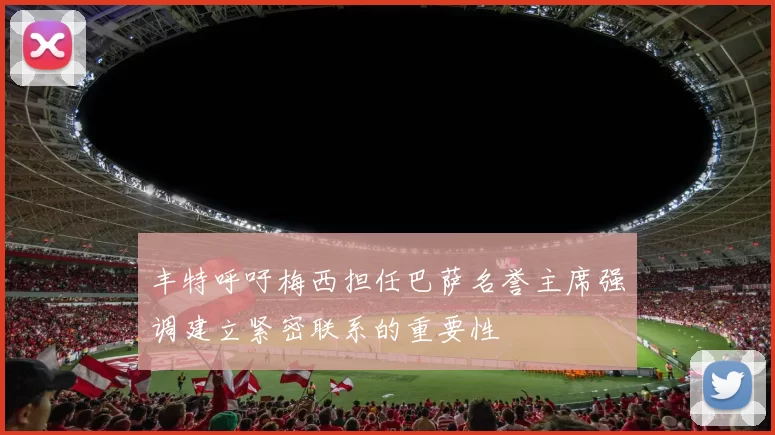 丰特呼吁梅西担任巴萨名誉主席强调建立紧密联系的重要性