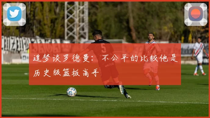 追梦谈罗德曼：不公平的比较他是历史级篮板高手