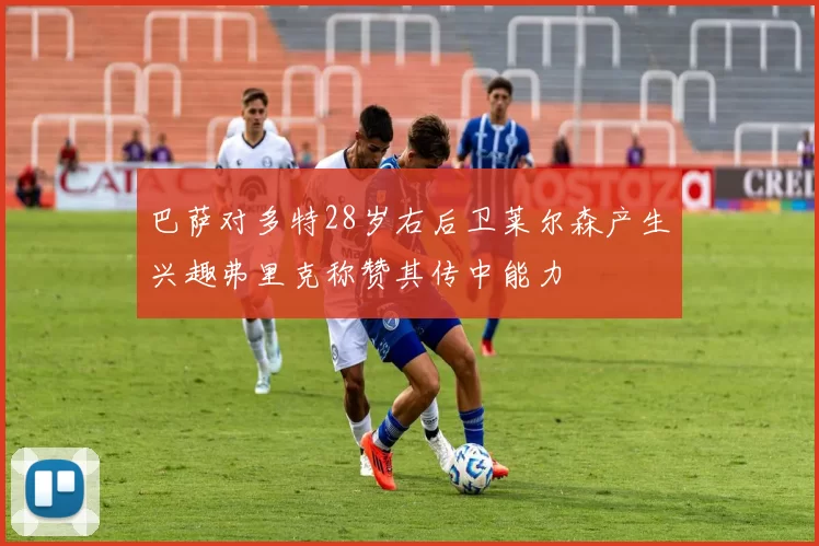 巴萨对多特28岁右后卫莱尔森产生兴趣弗里克称赞其传中能力