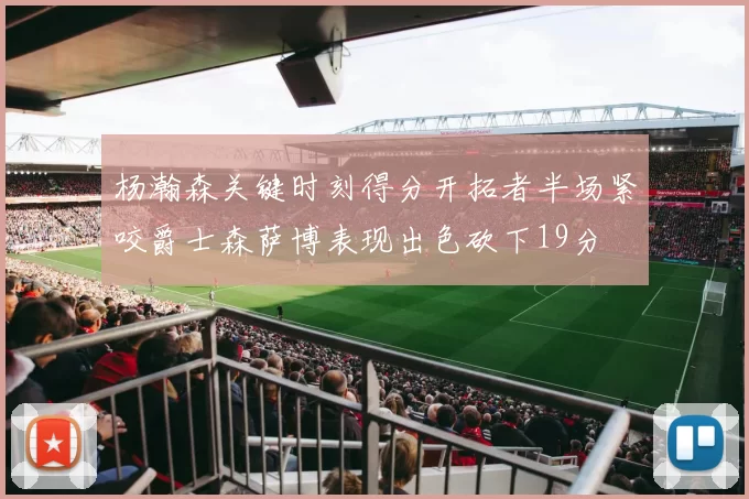 杨瀚森关键时刻得分开拓者半场紧咬爵士森萨博表现出色砍下19分