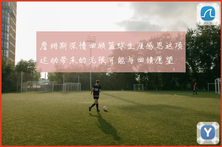 詹姆斯深情回顾篮球生涯感恩这项运动带来的无限可能与回馈愿望