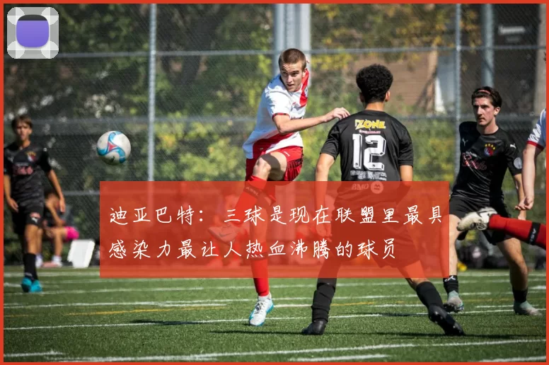 迪亚巴特：三球是现在联盟里最具感染力最让人热血沸腾的球员