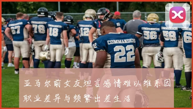 亚马尔前女友坦言感情难以维系因职业差异与频繁出差生活