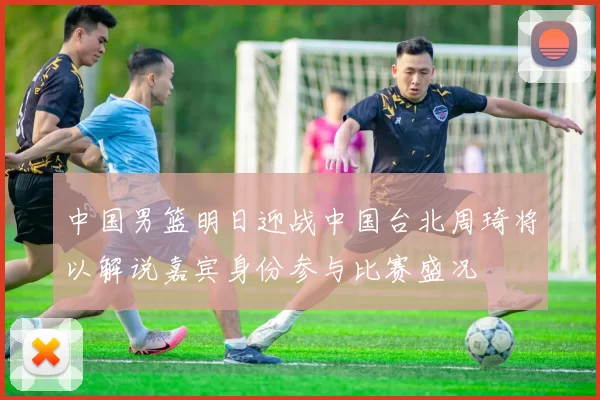 中国男篮明日迎战中国台北周琦将以解说嘉宾身份参与比赛盛况