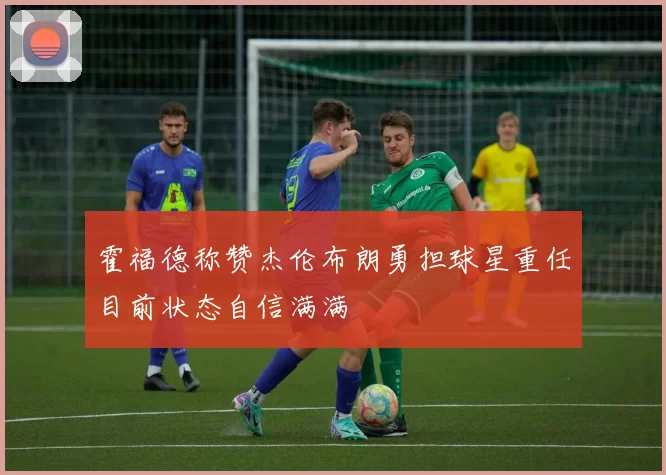 霍福德称赞杰伦布朗勇担球星重任目前状态自信满满