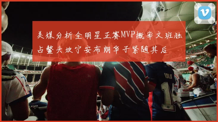 美媒分析全明星正赛MVP概率文班独占鳌头坎宁安布朗华子紧随其后