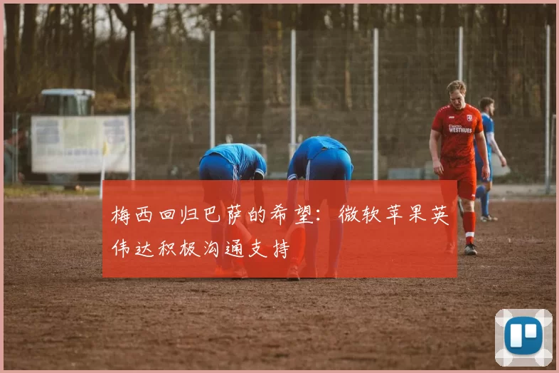 梅西回归巴萨的希望：微软苹果英伟达积极沟通支持