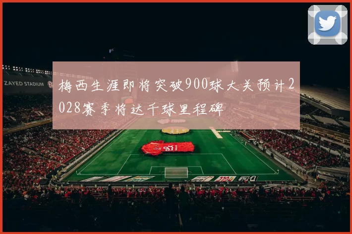梅西生涯即将突破900球大关预计2028赛季将达千球里程碑