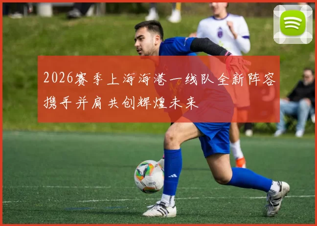 2026赛季上海海港一线队全新阵容携手并肩共创辉煌未来