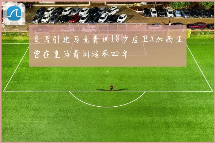 皇马引进马竞青训18岁后卫A加西亚曾在皇马青训培养四年