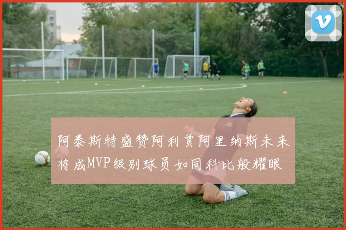 阿泰斯特盛赞阿利贾阿里纳斯未来将成MVP级别球员如同科比般耀眼