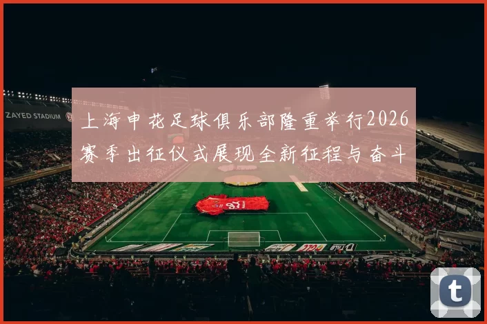 上海申花足球俱乐部隆重举行2026赛季出征仪式展现全新征程与奋斗目标