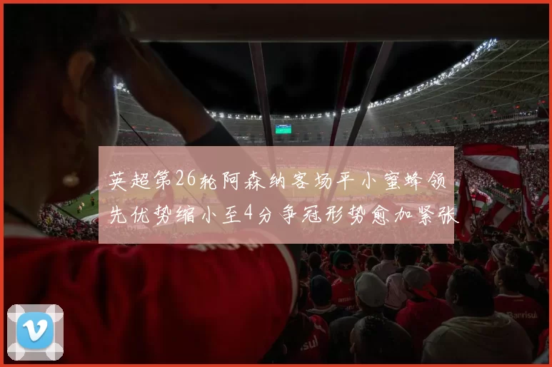 英超第26轮阿森纳客场平小蜜蜂领先优势缩小至4分争冠形势愈加紧张
