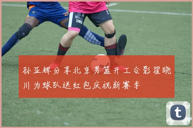 孙亚辉分享北京男篮开工合影翟晓川为球队送红包庆祝新赛季