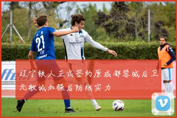 辽宁铁人正式签约原成都蓉城后卫元敏诚加强后防线实力