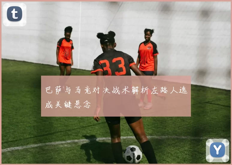 巴萨与马竞对决战术解析左路人选成关键悬念