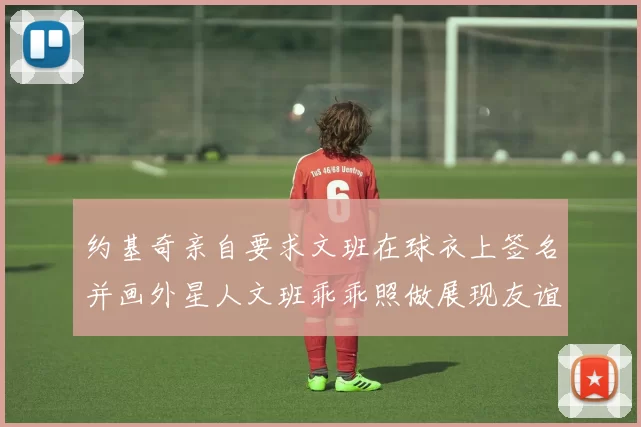 约基奇亲自要求文班在球衣上签名并画外星人文班乖乖照做展现友谊与幽默