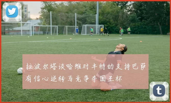 拉波尔塔谈哈维对丰特的支持巴萨有信心逆转马竞争夺国王杯